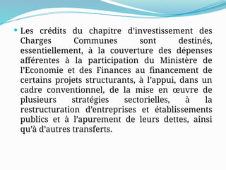  Les crédits du chapitre d’investissement des
Charges Communes sont destinés,
essentiellement, à la couverture des dépenses
afférentes à la participation du Ministère de
l’Economie et des Finances au financement de
certains projets structurants, à l’appui, dans un
cadre conventionnel, de la mise en œuvre de
plusieurs stratégies sectorielles, à la
restructuration d’entreprises et établissements
publics et à l’apurement de leurs dettes, ainsi
qu’à d’autres transferts.
 