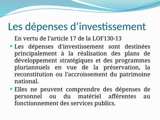 Les dépenses d’investissement
En vertu de l’article 17 de la LOF130-13
 Les dépenses d'investissement sont destinées
principalement à la réalisation des plans de
développement stratégiques et des programmes
pluriannuels en vue de la préservation, la
reconstitution ou l'accroissement du patrimoine
national.
 Elles ne peuvent comprendre des dépenses de
personnel ou du matériel afférentes au
fonctionnement des services publics.
 