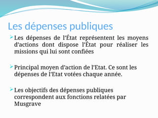Les dépenses publiques
Les dépenses de l’État représentent les moyens
d’actions dont dispose l’État pour réaliser les
missions qui lui sont confiées
Principal moyen d’action de l’Etat. Ce sont les
dépenses de l’Etat votées chaque année.
Les objectifs des dépenses publiques
correspondent aux fonctions relatées par
Musgrave
 