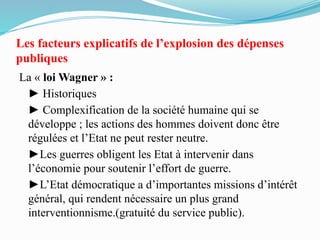 Les facteurs explicatifs de l’explosion des dépenses
publiques
La « loi Wagner » :
► Historiques
► Complexification de la société humaine qui se
développe ; les actions des hommes doivent donc être
régulées et l’Etat ne peut rester neutre.
►Les guerres obligent les Etat à intervenir dans
l’économie pour soutenir l’effort de guerre.
►L’Etat démocratique a d’importantes missions d’intérêt
général, qui rendent nécessaire un plus grand
interventionnisme.(gratuité du service public).
 