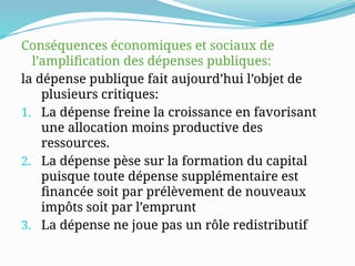 Conséquences économiques et sociaux de
l’amplification des dépenses publiques:
la dépense publique fait aujourd’hui l’objet de
plusieurs critiques:
1. La dépense freine la croissance en favorisant
une allocation moins productive des
ressources.
2. La dépense pèse sur la formation du capital
puisque toute dépense supplémentaire est
financée soit par prélèvement de nouveaux
impôts soit par l’emprunt
3. La dépense ne joue pas un rôle redistributif
 