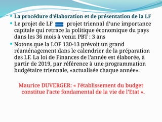  La procédure d’élaboration et de présentation de la LF
 Le projet de LF projet triennal d’une importance
capitale qui retrace la politique économique du pays
dans les 36 mois à venir. PBT : 3 ans
 Notons que la LOF 130-13 prévoit un grand
réaménagement dans le calendrier de la préparation
des LF. La loi de Finances de l’année est élaborée, à
partir de 2019, par référence à une programmation
budgétaire triennale, «actualisée chaque année».
Maurice DUVERGER: « l’établissement du budget
constitue l’acte fondamental de la vie de l’Etat ».
 