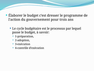  Élaborer le budget c’est dresser le programme de
l'action du gouvernement pour trois ans
 Le cycle budgétaire est le processus par lequel
passe le budget, à savoir:
 1-préparation,
 2-adoption,
 3-exécution
 4-contrôle d’exécution
 