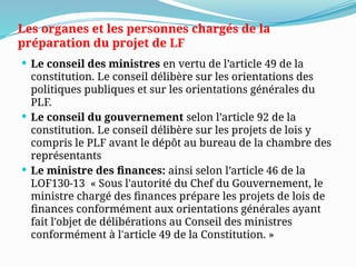 Les organes et les personnes chargés de la
préparation du projet de LF
 Le conseil des ministres en vertu de l’article 49 de la
constitution. Le conseil délibère sur les orientations des
politiques publiques et sur les orientations générales du
PLF.
 Le conseil du gouvernement selon l’article 92 de la
constitution. Le conseil délibère sur les projets de lois y
compris le PLF avant le dépôt au bureau de la chambre des
représentants
 Le ministre des finances: ainsi selon l’article 46 de la
LOF130-13 « Sous l'autorité du Chef du Gouvernement, le
ministre chargé des finances prépare les projets de lois de
finances conformément aux orientations générales ayant
fait l'objet de délibérations au Conseil des ministres
conformément à l'article 49 de la Constitution. »
 