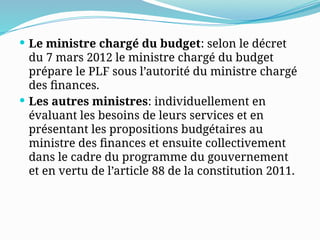  Le ministre chargé du budget: selon le décret
du 7 mars 2012 le ministre chargé du budget
prépare le PLF sous l’autorité du ministre chargé
des finances.
 Les autres ministres: individuellement en
évaluant les besoins de leurs services et en
présentant les propositions budgétaires au
ministre des finances et ensuite collectivement
dans le cadre du programme du gouvernement
et en vertu de l’article 88 de la constitution 2011.
 