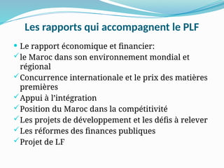 Les rapports qui accompagnent le PLF
 Le rapport économique et financier:
le Maroc dans son environnement mondial et
régional
Concurrence internationale et le prix des matières
premières
Appui à l’intégration
Position du Maroc dans la compétitivité
Les projets de développement et les défis à relever
Les réformes des finances publiques
Projet de LF
 