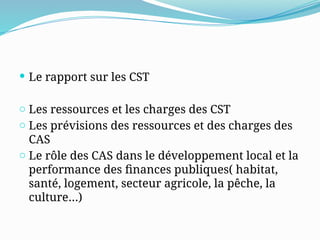  Le rapport sur les CST
o Les ressources et les charges des CST
o Les prévisions des ressources et des charges des
CAS
o Le rôle des CAS dans le développement local et la
performance des finances publiques( habitat,
santé, logement, secteur agricole, la pêche, la
culture…)
 