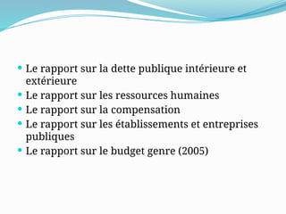  Le rapport sur la dette publique intérieure et
extérieure
 Le rapport sur les ressources humaines
 Le rapport sur la compensation
 Le rapport sur les établissements et entreprises
publiques
 Le rapport sur le budget genre (2005)
 