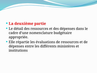 La deuxième partie
 Le détail des ressources et des dépenses dans le
cadre d’une nomenclature budgétaire
appropriée.
 Elle répartie les évaluations de ressources et de
dépenses entre les différents ministères et
institutions
 