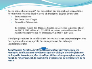  Les dépenses fiscales sont “ des dérogation par rapport aux dispositions
normales du système fiscal et donc un manque à gagner pour l’Etat:
1. les exonérations
2. Les déductions d’impôt
3. Taux d’impôt favorable
Le montant moyen des dépenses fiscales au Maroc sur la période allant
de 2007 à 2017 s’élève à 31 333 MDH, en notant particulièrement des
variations négatives sur les exercices 2012-2013 et 2014-2015.
L’analyse par nature de bénéficiaires laisse apparaitre une part importante
des dépenses fiscales au profit des entreprises et des ménages
( consommateurs)
Les dépenses fiscales, qu’elles soutiennent les entreprises ou les
ménages, soulèvent une problématique de ‘ciblage’ des bénéficiaires,
de laquelle découle, en plus des déperditions de moyens financiers de
l’Etat, le renforcement du sentiment d’iniquité et de domination de la
rente.
 