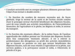  L’analyse sectorielle met en exergue plusieurs éléments pouvant faire
l’objet d’une lecture à double entrée :
 i. En fonction du nombre de mesures recensées qui, de façon
générale, érige le secteur de la santé et de l’action sociale comme
étant le principal secteur d’activité bénéficiant des dépenses fiscales,
suivi de ceux relatifs aux activités immobilières, de l’intermédiation
financière, de l’agriculture et la pêche, les Régions et enfin, le secteur
du transport.
 ii. En fonction des montants alloués : de la même façon, de l’analyse
approfondie des chiffres portant sur l’évolution des dépenses fiscales
dans leur composante ‘montants alloués’, il est à relever la
prédominance des dérogations au profit des activités immobilières
qui se classent en premier en tant que secteur bénéficiaire des
dépenses fiscales, suivi de ceux relatifs à l’agriculture et la pêche, aux
services publics, à la prévoyance sociale et enfin, à l’électricité, le
pétrole et le gaz.
 