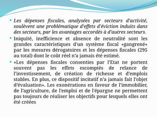  Les dépenses fiscales, analysées par secteurs d’activité,
soulèvent une problématique d’effets d’éviction induits dans
des secteurs, par les avantages accordés à d’autres secteurs.
 Iniquité, inefficience et absence de neutralité sont les
grandes caractéristiques d'un système fiscal «gangrené»
par les mesures dérogatoires et les dépenses fiscales (295
au total) dont le coût réel n’a jamais été estimé.
 «Les dépenses fiscales consenties par l’Etat ne portent
souvent pas les effets escomptés de relance de
l’investissement, de création de richesse et d’emplois
stables. En plus, ce dispositif incitatif n’a jamais fait l’objet
d’évaluation». Les exonérations en faveur de l’immobilier,
de l’agriculture, de l’emploi et de l'épargne ne permettent
pas toujours de réaliser les objectifs pour lesquels elles ont
été créées
 