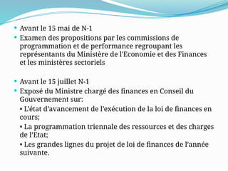  Avant le 15 mai de N-1
 Examen des propositions par les commissions de
programmation et de performance regroupant les
représentants du Ministère de l'Economie et des Finances
et les ministères sectoriels
 Avant le 15 juillet N-1
 Exposé du Ministre chargé des finances en Conseil du
Gouvernement sur:
• L’état d’avancement de l’exécution de la loi de finances en
cours;
• La programmation triennale des ressources et des charges
de l’Etat;
• Les grandes lignes du projet de loi de finances de l’année
suivante.
 