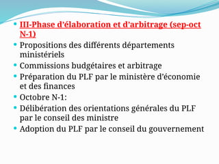  III-Phase d’élaboration et d’arbitrage (sep-oct
N-1)
 Propositions des différents départements
ministériels
 Commissions budgétaires et arbitrage
 Préparation du PLF par le ministère d’économie
et des finances
 Octobre N-1:
 Délibération des orientations générales du PLF
par le conseil des ministre
 Adoption du PLF par le conseil du gouvernement
 