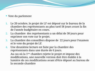  Vote du parlement
1. Le 20 octobre, le projet de LF est déposé sur le bureau de la
chambre des représentants au plus tard 58 jours avant la fin
de l’année budgétaire en cours.
2. La chambre des représentants a un délai de 30 jours pour
exprimer son vote sur le projet.
3. La chambre des conseillers dispose de 22 jours pour l’examen
et le vote du projet de LF.
4. Une deuxième lecture est faite par la chambre des
représentants dans une durée de 6 jours.
Au cas où la 1ère
chambre rejette le projet et impose des
modifications, une nouvelle version doit être établie à la
lumière de ces modifications avant d’être déposé au bureau de
la seconde chambre
 