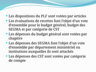  Les dispositions du PLF sont votées par articles
 Les évaluations de recettes font l’objet d’un vote
d’ensemble pour le budget général, budget des
SEGMA et par catégorie de CST
 Les dépenses du budget général sont votées par
chapitre
 Les dépenses des SEGMA font l’objet d’un vote
d’ensemble par département ministériel ou
institutions auxquelles ils sont attachés
 Les dépenses des CST sont votées par catégorie
de compte
 