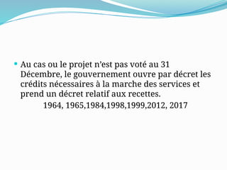  Au cas ou le projet n’est pas voté au 31
Décembre, le gouvernement ouvre par décret les
crédits nécessaires à la marche des services et
prend un décret relatif aux recettes.
1964, 1965,1984,1998,1999,2012, 2017
 