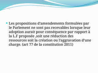  Les propositions d’amendements formulées par
le Parlement ne sont pas recevables lorsque leur
adoption aurait pour conséquence par rapport à
la L.F proposée ,soit une réduction des
ressources soit la création ou l’aggravation d’une
charge. (art 77 de la constitution 2011)
 