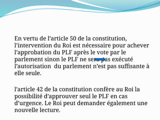 En vertu de l’article 50 de la constitution,
l’intervention du Roi est nécessaire pour achever
l’approbation du PLF après le vote par le
parlement sinon le PLF ne sera pas exécuté
l’autorisation du parlement n’est pas suffisante à
elle seule.
l’article 42 de la constitution confère au Roi la
possibilité d’approuver seul le PLF en cas
d’urgence. Le Roi peut demander également une
nouvelle lecture.
 
