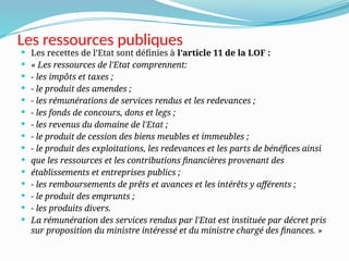 Les ressources publiques
 Les recettes de l’Etat sont définies à l’article 11 de la LOF :
 « Les ressources de l'Etat comprennent:
 - les impôts et taxes ;
 - le produit des amendes ;
 - les rémunérations de services rendus et les redevances ;
 - les fonds de concours, dons et legs ;
 - les revenus du domaine de l'Etat ;
 - le produit de cession des biens meubles et immeubles ;
 - le produit des exploitations, les redevances et les parts de bénéfices ainsi
 que les ressources et les contributions financières provenant des
 établissements et entreprises publics ;
 - les remboursements de prêts et avances et les intérêts y afférents ;
 - le produit des emprunts ;
 - les produits divers.
 La rémunération des services rendus par l'Etat est instituée par décret pris
sur proposition du ministre intéressé et du ministre chargé des finances. »
 