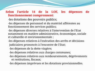 Selon l’article 14 de la LOF, les dépenses de
fonctionnement comprennent:
-les dotations des pouvoirs publics;
-les dépenses de personnel et du matériel afférentes au
fonctionnement des services publics;
-les dépenses diverses relatives à l'intervention de l'Etat
notamment en matière administrative, économique, sociale
et culturelle et environnementale ;
-les dépenses relatives à l'exécution des arrêts et décisions
judiciaires prononcés à l'encontre de l'Etat;
-les dépenses de la dette viagère;
-les dépenses relatives aux charges communes;
-les dépenses relatives aux remboursements, dégrèvements
et restitutions, fiscaux;
-les dépenses imprévues et les dotations provisionnelles.
 