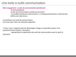 Une boite à outils communication
Notre engagement : un plan de communication opérationnel
          -la charte graphique
          -le plan de communication complet du lancement
          - les modèles d’outils de communication : e-mailings promotionnels, institutionnels,
          leaflets, plv, kakemonos…

Un briefing sur les outils de communication.
Une mise à jour selon nos évolutions apportées


> Pour vous, l’opportunité de développer image et notoriété autour d’un
positionnement réseau / business
          - appropriation et exploitation des outils de communication avant et après le
lancement
 