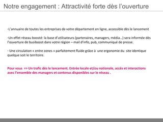 Notre engagement : Attractivité forte dès l’ouverture


 -L’annuaire de toutes les entreprises de votre département en ligne, accessible dès le lancement

 -Un effet réseau boosté: la base d’utilisateurs (partenaires, managers, média…) sera informée dès
 l’ouverture de busiboost dans votre région – mail d’info, pub, communiqué de presse.

 - Une circulation « entre zones » parfaitement fluide grâce à une ergonomie du site identique
 quelque soit le territoire.


 Pour vous => Un trafic dès le lancement. Entrée locale et/ou nationale, accès et interactions
 avec l’ensemble des managers et contenus disponibles sur le réseau .
 