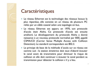 CaractéristiquesCaractéristiques
Le réseau Ethernet est la technologie des réseaux locaux la
plus répandue, elle consiste en un réseau de plusieurs PC
reliés par un câble coaxial selon une topologie en bus.
Le réseau Ethernet est apparu en 1970, son protocole
d’accès était Aloha. Ce protocole d’accès est ensuite
amélioré. Le développement du protocole Aloha a donnéamélioré. Le développement du protocole Aloha a donné
naissance à un nouveau protocole normalisé par IEEE, appelé
CSMA/CD (Carrier Sense Multiple Access with Collision
Detection). Le standard correspondant est 802.3.
Le principe de base de la méthode d´accès sur ce réseau est
comme suit : la station émettrice doit tout d’abord écouter
le canal avant de transmettre pour diminuer le risque de
collision et elle doit continuer à écouter le canal pendant sa
transmission pour détecter la collision s´il y a lieu.
17
 