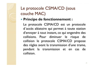 Le protocole CSMA/CD (sousLe protocole CSMA/CD (sous
couche MAC)couche MAC)
Principe de fonctionnement :
Le protocole CSMA/CD est un protocole
d´accès aléatoire qui permet à toute station
d’envoyer à tout instant, ce qui engendre desd’envoyer à tout instant, ce qui engendre des
collisions. Pour diminuer le risque de
collision le protocole CSMA/CD propose
des règles avant la transmission d’une trame,
pendant la transmission et en cas de
collision.
19
 