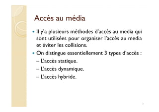 Accès au médiaAccès au média
Il y’a plusieurs méthodes d’accès au media qui
sont utilisées pour organiser l’accès au media
et éviter les collisions.
On distingue essentiellement 3 types d’accès :On distingue essentiellement 3 types d’accès :
– L’accès statique.
– L’accès dynamique.
– L’accès hybride.
2
 