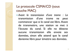 Le protocole CSMA/CD (sousLe protocole CSMA/CD (sous
couche MAC)couche MAC)
Avant la transmission d’une trame : La
transmission d’une trame ne peut
commencer que si le canal est libre. Avant
de transmettre, une station se met àde transmettre, une station se met à
l’écoute du canal. Si elle ne détecte
aucune transmission elle envoie ses
données, sinon elle attend que le canal
devienne libre pour émettre ses données.
20
 