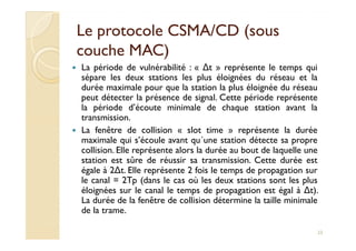 Le protocole CSMA/CD (sousLe protocole CSMA/CD (sous
couche MAC)couche MAC)
La période de vulnérabilité : « ∆t » représente le temps qui
sépare les deux stations les plus éloignées du réseau et la
durée maximale pour que la station la plus éloignée du réseau
peut détecter la présence de signal. Cette période représente
la période d’écoute minimale de chaque station avant la
transmission.
La fenêtre de collision « slot time » représente la duréeLa fenêtre de collision « slot time » représente la durée
maximale qui s’écoule avant qu´une station détecte sa propre
collision. Elle représente alors la durée au bout de laquelle une
station est sûre de réussir sa transmission. Cette durée est
égale à 2∆t. Elle représente 2 fois le temps de propagation sur
le canal = 2Tp (dans le cas où les deux stations sont les plus
éloignées sur le canal le temps de propagation est égal à ∆t).
La durée de la fenêtre de collision détermine la taille minimale
de la trame.
23
 