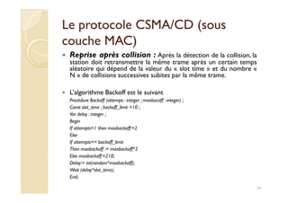 Le protocole CSMA/CD (sousLe protocole CSMA/CD (sous
couche MAC)couche MAC)
Reprise après collision : Après la détection de la collision, la
station doit retransmettre la même trame après un certain temps
aléatoire qui dépend de la valeur du « slot time » et du nombre «
N » de collisions successives subites par la même trame.
L’algorithme Backoff est le suivant
Procédure Backoff (attemps : integer ; maxbacoff : integer) ;Procédure Backoff (attemps : integer ; maxbacoff : integer) ;
Const slot_time ; backoff_limit =10 ;
Var delay : integer ;
Begin
If attempts=1 then maxbackoff:=2
Else
If attempts<= backoff_limit
Then maxbackoff := maxbackoff*2
Else maxbackoff:=210;
Delay:= int(random*maxbackoff);
Wait (delay*slot_time);
End;
24
 