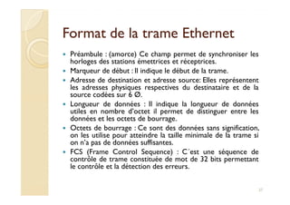 Format de la trame EthernetFormat de la trame Ethernet
Préambule : (amorce) Ce champ permet de synchroniser les
horloges des stations émettrices et réceptrices.
Marqueur de début : Il indique le début de la trame.
Adresse de destination et adresse source: Elles représentent
les adresses physiques respectives du destinataire et de la
source codées sur 6 Ø.
Longueur de données : Il indique la longueur de donnéesLongueur de données : Il indique la longueur de données
utiles en nombre d’octet il permet de distinguer entre les
données et les octets de bourrage.
Octets de bourrage : Ce sont des données sans signification,
on les utilise pour atteindre la taille minimale de la trame si
on n’a pas de données suffisantes.
FCS (Frame Control Sequence) : C´est une séquence de
contrôle de trame constituée de mot de 32 bits permettant
le contrôle et la détection des erreurs.
27
 