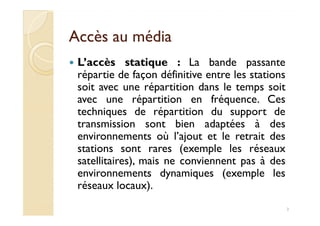 Accès au médiaAccès au média
L’accès statique : La bande passante
répartie de façon définitive entre les stations
soit avec une répartition dans le temps soit
avec une répartition en fréquence. Ces
techniques de répartition du support detechniques de répartition du support de
transmission sont bien adaptées à des
environnements où l’ajout et le retrait des
stations sont rares (exemple les réseaux
satellitaires), mais ne conviennent pas à des
environnements dynamiques (exemple les
réseaux locaux).
3
 