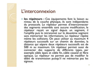 L’interconnexionL’interconnexion
les répéteurs : Ces équipements font la liaison au
niveau de la couche physique, ils sont indépendants
du protocole. Le répéteur permet d’interconnecter
des segments ensemble sans aucune modification, le
répéteur reçoit un signal depuis un segment, il
l’amplifie puis le retransmet sur le deuxième segment
sans mémoriser les informations. Le répéteur répètesans mémoriser les informations. Le répéteur répète
même les collisions. On peut utiliser au maximum 4
répéteurs successifs sur un chemin de données, la
distance qui sépare deux répéteurs successifs est de
500 m au maximum. Un répéteur permet aussi de
connecter des supports de différents types, par
exemple câble épais et câble fin, câble coaxial et fibre
optique. Le répéteur ne permet pas de modifier le
débit de transmission puisqu’il ne mémorise pas les
signaux.
30
 