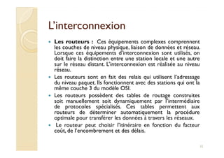 L’interconnexionL’interconnexion
Les routeurs : Ces équipements complexes comprennent
les couches de niveau physique, liaison de données et réseau.
Lorsque ces équipements d’interconnexion sont utilisés, on
doit faire la distinction entre une station locale et une autre
sur le réseau distant. L’interconnexion est réalisée au niveau
réseau.
Les routeurs sont en fait des relais qui utilisent l’adressage
du niveau paquet. Ils fonctionnent avec des stations qui ont la
Les routeurs sont en fait des relais qui utilisent l’adressage
du niveau paquet. Ils fonctionnent avec des stations qui ont la
même couche 3 du modèle OSI.
Les routeurs possèdent des tables de routage construites
soit manuellement soit dynamiquement par l’intermédiaire
de protocoles spécialisés. Ces tables permettent aux
routeurs de déterminer automatiquement la procédure
optimale pour transférer les données à travers les réseaux.
Le routeur peut choisir l’itinéraire en fonction du facteur
coût, de l’encombrement et des délais.
32
 