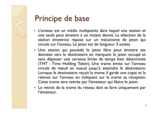 Principe de basePrincipe de base
L’anneau est un média multipoints dans lequel une station et
une seule peut émettre à un instant donné. La sélection de la
station émettrice repose sur un mécanisme de jeton qui
circule sur l’anneau. Le jeton est de longueur 3 octets.
Une station qui possède le jeton libre peut émettre ses
données vers le destinataire en marquant le jeton occupé et
sans dépasser une certaine limite de temps bien déterminée
données vers le destinataire en marquant le jeton occupé et
sans dépasser une certaine limite de temps bien déterminée
(THT : Time Holding Token). Une trame émise sur l’anneau
circule de nœud en noeud jusqu’à atteindre le destinataire.
Lorsque le destinataire reçoit la trame, il garde une copie et la
réémet sur l’anneau en indiquant sur la trame sa réception.
Cette trame sera retirée par l’émetteur qui libère le jeton.
Le retrait de la trame du réseau doit se faire uniquement par
l’émetteur.
38
 
