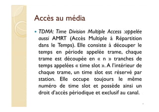 Accès au médiaAccès au média
TDMA: Time Division Multiple Access :appelée
aussi AMRT (Accès Multiple à Répartition
dans le Temps). Elle consiste à découper le
temps en période appelée trame, chaque
trame est découpée en « n » tranches detrame est découpée en « n » tranches de
temps appelées « time slot ». A l’intérieur de
chaque trame, un time slot est réservé par
station. Elle occupe toujours le même
numéro de time slot et possède ainsi un
droit d’accès périodique et exclusif au canal.
4
 