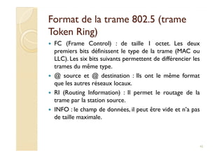 Format de la trame 802.5 (trameFormat de la trame 802.5 (trame
TokenToken Ring)Ring)
FC (Frame Control) : de taille 1 octet. Les deux
premiers bits définissent le type de la trame (MAC ou
LLC). Les six bits suivants permettent de différencier les
trames du même type.
@ source et @ destination : Ils ont le même format
que les autres réseaux locaux.
@ source et @ destination : Ils ont le même format
que les autres réseaux locaux.
RI (Routing Information) : Il permet le routage de la
trame par la station source.
INFO : le champ de données, il peut être vide et n’a pas
de taille maximale.
42
 