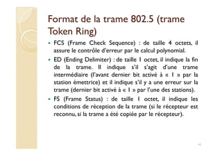 Format de la trame 802.5 (trameFormat de la trame 802.5 (trame
TokenToken Ring)Ring)
FCS (Frame Check Sequence) : de taille 4 octets, il
assure le contrôle d’erreur par le calcul polynomial.
ED (Ending Delimiter) : de taille 1 octet, il indique la fin
de la trame. Il indique s’il s’agit d’une trame
intermédiaire (l’avant dernier bit activé à « 1 » par la
station émettrice) et il indique s’il y a une erreur sur la
intermédiaire (l’avant dernier bit activé à « 1 » par la
station émettrice) et il indique s’il y a une erreur sur la
trame (dernier bit activé à « 1 » par l’une des stations).
FS (Frame Status) : de taille 1 octet, il indique les
conditions de réception de la trame (si le récepteur est
reconnu, si la trame a été copiée par le récepteur).
43
 