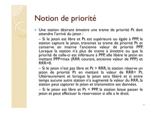 Notion de prioritéNotion de priorité
Une station désirant émettre une trame de priorité Pt doit
attendre l’arrivé du jeton :
– Si le jeton est libre et Pt est supérieure ou égale à PPP, la
station capture le jeton, transmet sa trame de priorité Pt et
conserve en interne l’ancienne valeur de priorité PPP.
Lorsque la station n’a plus de trame à émettre ou que la
priorité de celle-ci est inférieure à PPP, elle libère le jeton en
mettant PPP=max (RRR courant, ancienne valeur de PPP) et
priorité de celle-ci est inférieure à PPP, elle libère le jeton en
mettant PPP=max (RRR courant, ancienne valeur de PPP) et
RRR=0.
– Si le jeton n’est pas libre et Pt > RRR, la station réserve un
jeton de priorité Pt en mettant la valeur de RRR= Pt.
Ultérieurement et lorsque le jeton sera libéré et si entre
temps aucune autre station n’a augmenté la valeur du RRR, la
station peut capturer le jeton et transmettre ses données.
– Si le jeton est libre et Pt < PPP, la station laisse passer le
jeton et peut effectuer la réservation si elle a le droit.
45
 