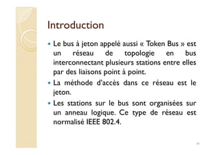 IntroductionIntroduction
Le bus à jeton appelé aussi « Token Bus » est
un réseau de topologie en bus
interconnectant plusieurs stations entre elles
par des liaisons point à point.
La méthode d’accès dans ce réseau est leLa méthode d’accès dans ce réseau est le
jeton.
Les stations sur le bus sont organisées sur
un anneau logique. Ce type de réseau est
normalisé IEEE 802.4.
48
 