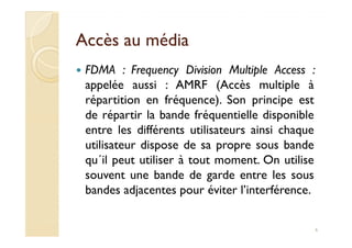 Accès au médiaAccès au média
FDMA : Frequency Division Multiple Access :
appelée aussi : AMRF (Accès multiple à
répartition en fréquence). Son principe est
de répartir la bande fréquentielle disponible
entre les différents utilisateurs ainsi chaqueentre les différents utilisateurs ainsi chaque
utilisateur dispose de sa propre sous bande
qu´il peut utiliser à tout moment. On utilise
souvent une bande de garde entre les sous
bandes adjacentes pour éviter l’interférence.
6
 