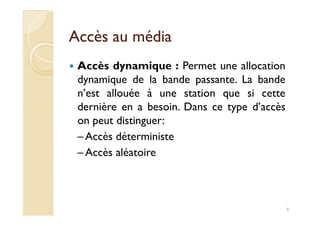 Accès au médiaAccès au média
Accès dynamique : Permet une allocation
dynamique de la bande passante. La bande
n’est allouée à une station que si cette
dernière en a besoin. Dans ce type d’accès
on peut distinguer:
dernière en a besoin. Dans ce type d’accès
on peut distinguer:
– Accès déterministe
– Accès aléatoire
8
 