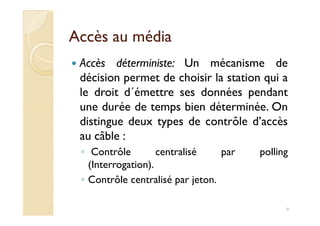 Accès au médiaAccès au média
Accès déterministe: Un mécanisme de
décision permet de choisir la station qui a
le droit d´émettre ses données pendant
une durée de temps bien déterminée. Onune durée de temps bien déterminée. On
distingue deux types de contrôle d’accès
au câble :
◦ Contrôle centralisé par polling
(Interrogation).
◦ Contrôle centralisé par jeton.
9
 