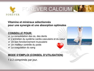 Vitamine et minéraux sélectionnés  pour une synergie et une absorption optimales CONSEILLE POUR: La consolidation des os, des dents L’entretien du système cardio-vasculaire et du cœur Un bon fonctionnement musculaire Un meilleur contrôle du poids La coagulation du sang MODE D’EMPLOI (CONSEIL D’UTILISATION) 1 à 2 comprimés par jour. FOREVER CALCIUM 