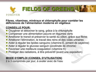 FIELDS OF GREENS Fibres, vitamines, minéraux et chlorophylle pour combler les déficiences de l’alimentation moderne en végétaux CONSEILLE POUR: Oxygéner et détoxiner le sang, grâce à la chlorophylle Compenser une alimentation pauvre en légumes verts Améliorer le transit et préserver la santé du côlon, grâce aux fibres Améliorer l’élimination, le travail des reins et des voies urinaires Aider à réguler les lipides sanguins (vitamine E, piment de cayenne) Aider à réguler le glucose sanguin (picolinate de chrome)  Favoriser une meilleure coagulation (vitamine K) Protéger des radiations, à titre préventif (avant une exposition) MODE D’EMPLOI (CONSEIL D’UTILISATION) 2 à 3 comprimés par jour, à avaler avec de l’eau 