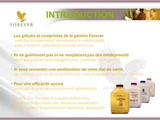 INTRODUCTION Les gélules et comprimés de la gamme Forever   sont des compléments alimentaires et nutritionnels,  pour entretenir votre forme et votre bien-être.  Ils ne guérissent pas et ne remplacent pas des médicaments   mais peuvent les accompagner pour améliorer votre confort.  Si vous ressentez une amélioration de votre état de santé ,   ne réduisez pas ou ne supprimez pas votre traitement sans avis médical. Pour une efficacité accrue   associez la prise de compléments alimentaires  à celle d’un buvable à la pulpe d’aloe-vera : l’aloe-vera favorisera une meilleure assimilation  et un meilleur acheminement dans tout l’organisme 