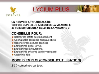 UN POUVOIR ANTIRADICALAIRE:  100 FOIS SUPERIEUR A CELUI DE LA VITAMINE E 40 FOIS SUPERIEUR A CELUI DE LA VITAMINE C CONSEILLE POUR: Ralentir les effets du vieillissement Aider à lutter contre les radicaux libres  Régénérer les cellules (saines) Entretenir la peau, la vue,  Entretenir les articulations,  Entretenir le système cardio-vasculaire Assainir le foie MODE D’EMPLOI (CONSEIL D’UTILISATION) 2 à 3 comprimés par jour. LYCIUM PLUS 